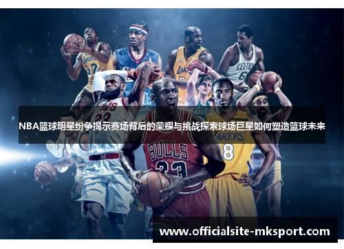 NBA篮球明星纷争揭示赛场背后的荣耀与挑战探索球场巨星如何塑造篮球未来