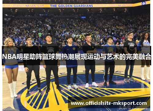 NBA明星助阵篮球舞热潮展现运动与艺术的完美融合