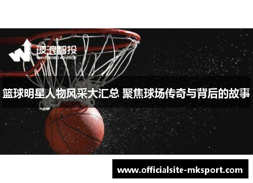 篮球明星人物风采大汇总 聚焦球场传奇与背后的故事