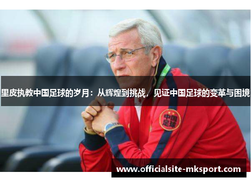 里皮执教中国足球的岁月：从辉煌到挑战，见证中国足球的变革与困境